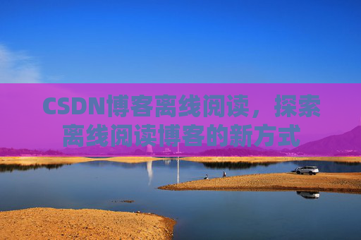 CSDN博客离线阅读，探索离线阅读博客的新方式